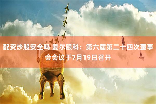 配资炒股安全吗 爱尔眼科：第六届第二十四次董事会会议于7月19日召开