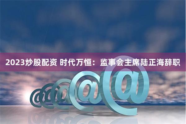 2023炒股配资 时代万恒：监事会主席陆正海辞职