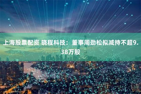 上海股票配资 晓程科技：董事周劲松拟减持不超9.38万股