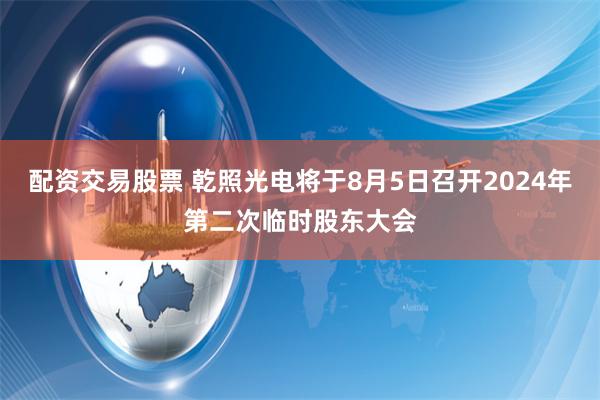 配资交易股票 乾照光电将于8月5日召开2024年第二次临时股东大会