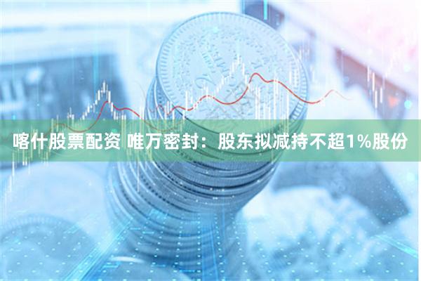 喀什股票配资 唯万密封：股东拟减持不超1%股份