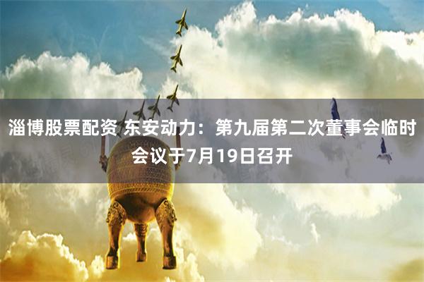 淄博股票配资 东安动力：第九届第二次董事会临时会议于7月19日召开