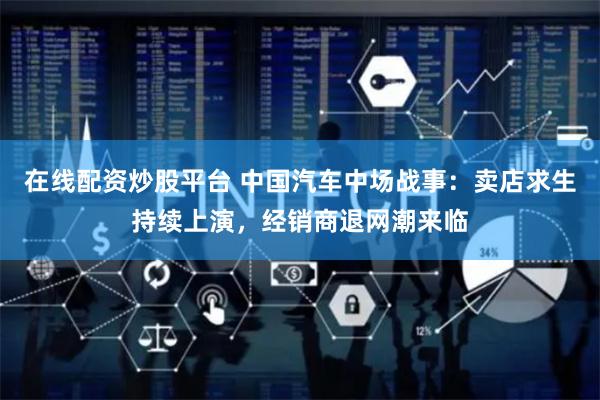 在线配资炒股平台 中国汽车中场战事：卖店求生持续上演，经销商退网潮来临