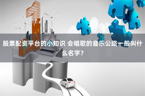 股票配资平台的小知识 会唱歌的音乐公路一般叫什么名字？