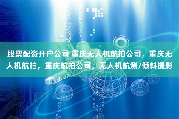 股票配资开户公司 重庆无人机航拍公司，重庆无人机航拍，重庆航拍公司，无人机航测/倾斜摄影