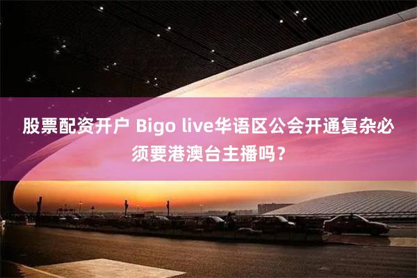 股票配资开户 Bigo live华语区公会开通复杂必须要港澳台主播吗？