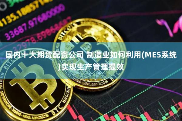 国内十大期货配资公司 制造业如何利用(MES系统)实现生产管理提效