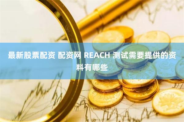最新股票配资 配资网 REACH 测试需要提供的资料有哪些