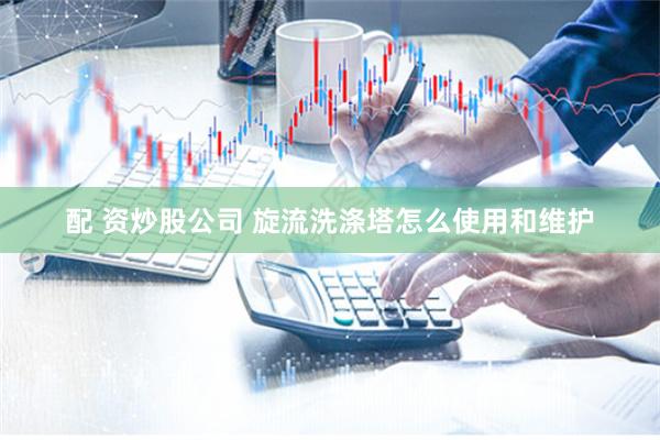配 资炒股公司 旋流洗涤塔怎么使用和维护