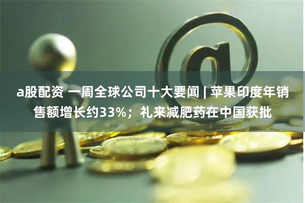 a股配资 一周全球公司十大要闻 | 苹果印度年销售额增长约33%；礼来减肥药在中国获批