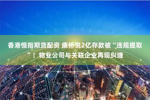 香港恒指期货配资 康桥悦2亿存款被“违规提取”！物业公司与关联企业再现纠缠