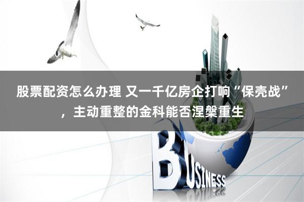 股票配资怎么办理 又一千亿房企打响“保壳战”，主动重整的金科能否涅槃重生
