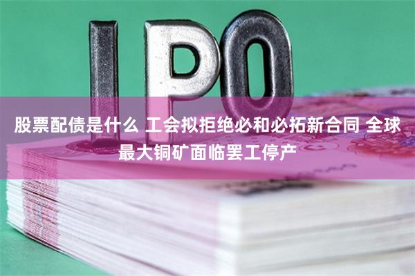 股票配债是什么 工会拟拒绝必和必拓新合同 全球最大铜矿面临罢工停产