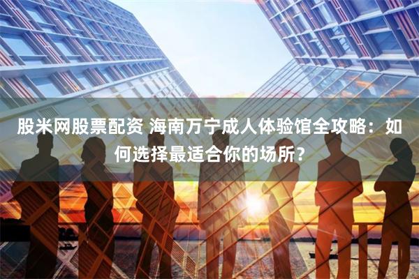 股米网股票配资 海南万宁成人体验馆全攻略：如何选择最适合你的场所？