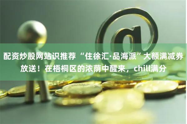 配资炒股网站识推荐 “住徐汇·品海派”大额满减券放送！在梧桐区的浓荫中醒来，chill满分