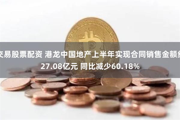 交易股票配资 港龙中国地产上半年实现合同销售金额约27.08亿元 同比减少60.18%