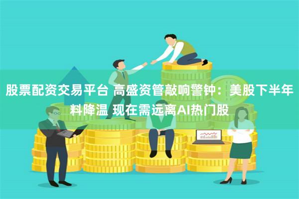 股票配资交易平台 高盛资管敲响警钟：美股下半年料降温 现在需远离AI热门股