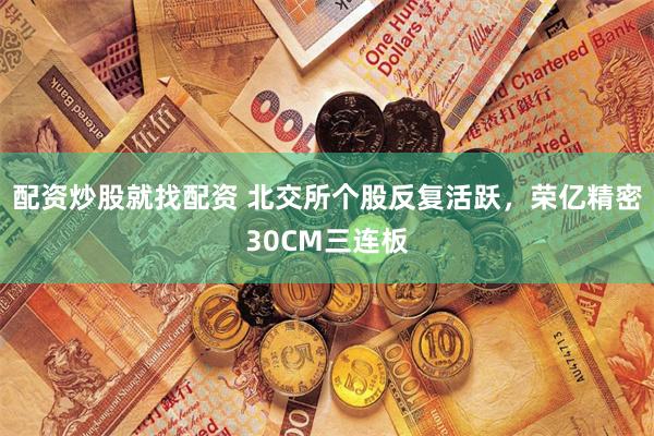 配资炒股就找配资 北交所个股反复活跃，荣亿精密30CM三连板