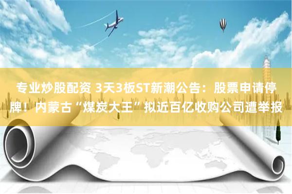 专业炒股配资 3天3板ST新潮公告：股票申请停牌！内蒙古“煤炭大王”拟近百亿收购公司遭举报
