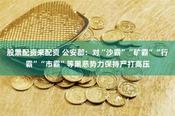 股票配资来配资 公安部：对“沙霸”“矿霸”“行霸”“市霸”等黑恶势力保持严打高压