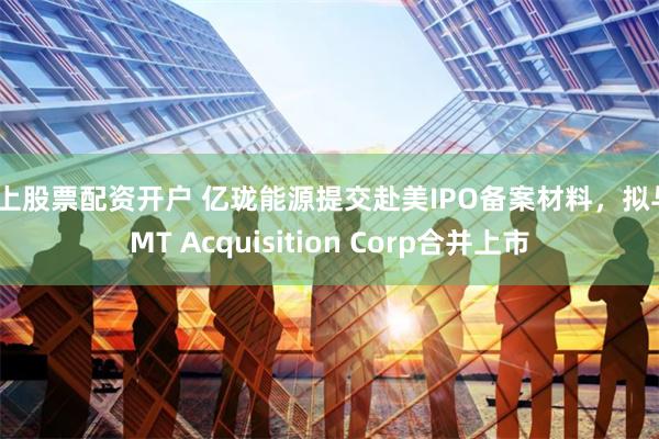 网上股票配资开户 亿珑能源提交赴美IPO备案材料，拟与TMT Acquisition Corp合并上市