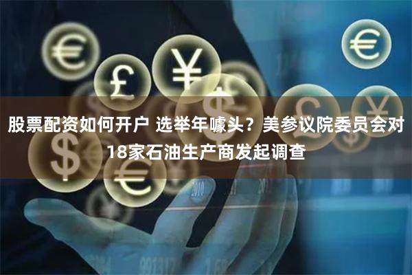 股票配资如何开户 选举年噱头？美参议院委员会对18家石油生产商发起调查