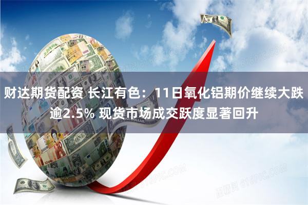 财达期货配资 长江有色：11日氧化铝期价继续大跌逾2.5% 现货市场成交跃度显著回升