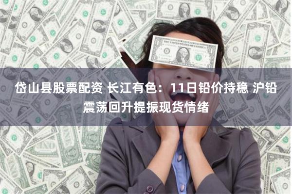 岱山县股票配资 长江有色：11日铅价持稳 沪铅震荡回升提振现货情绪