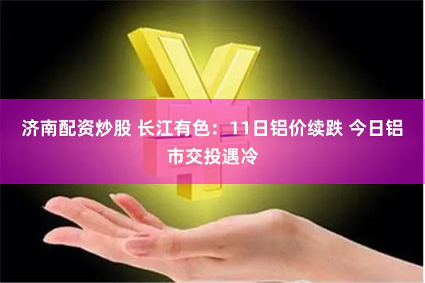 济南配资炒股 长江有色：11日铝价续跌 今日铝市交投遇冷