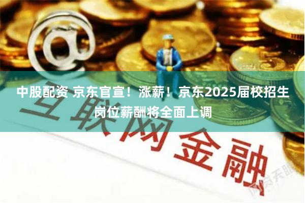 中股配资 京东官宣！涨薪！京东2025届校招生岗位薪酬将全面上调