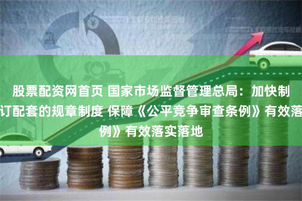 股票配资网首页 国家市场监督管理总局：加快制订、修订配套的规章制度 保障《公平竞争审查条例》有效落实落地