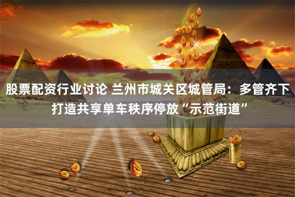 股票配资行业讨论 兰州市城关区城管局：多管齐下 打造共享单车秩序停放“示范街道”