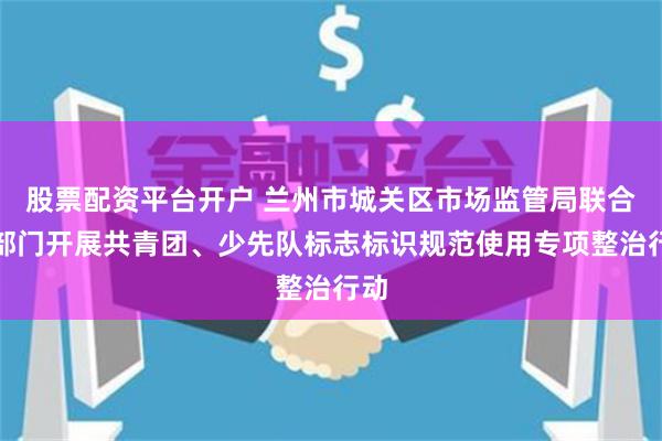 股票配资平台开户 兰州市城关区市场监管局联合多部门开展共青团、少先队标志标识规范使用专项整治行动