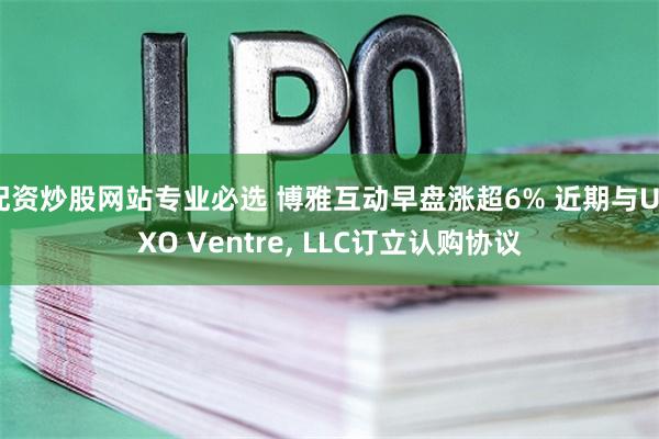 配资炒股网站专业必选 博雅互动早盘涨超6% 近期与UTXO Ventre, LLC订立认购协议