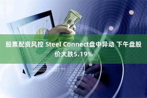 股票配资风控 Steel Connect盘中异动 下午盘股价大跌5.19%