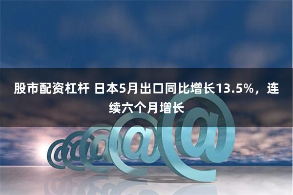 股市配资杠杆 日本5月出口同比增长13.5%，连续六个月增长
