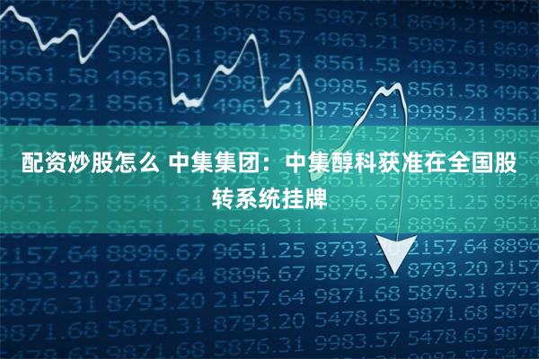 配资炒股怎么 中集集团：中集醇科获准在全国股转系统挂牌