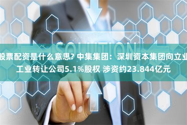 股票配资是什么意思? 中集集团：深圳资本集团向立业工业转让公司5.1%股权 涉资约23.844亿元