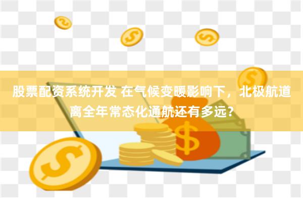 股票配资系统开发 在气候变暖影响下，北极航道离全年常态化通航还有多远？