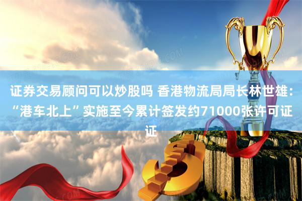 证券交易顾问可以炒股吗 香港物流局局长林世雄：“港车北上”实施至今累计签发约71000张许可证