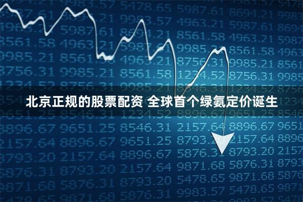 北京正规的股票配资 全球首个绿氨定价诞生