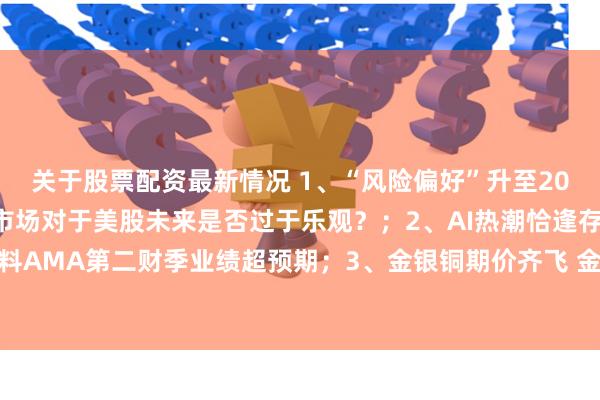 关于股票配资最新情况 1、“风险偏好”升至2021年11月以来最高 市场对于美股未来是否过于乐观？；2、AI热潮恰逢存量消化期 应用材料AMA第二财季业绩超预期；3、金银铜期价齐飞 金矿股是否也迎来机会？丨从华尔街到陆家嘴