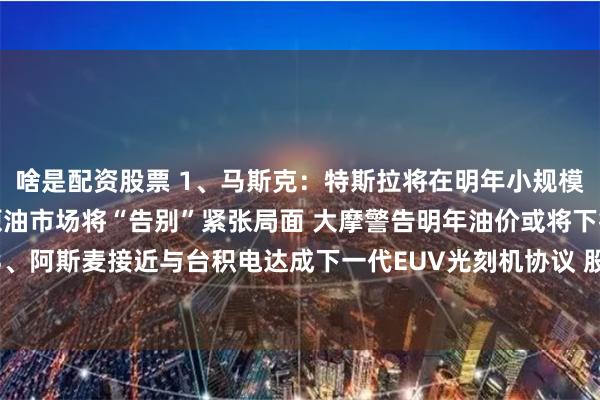啥是配资股票 1、马斯克：特斯拉将在明年小规模生产人形机器人；1、原油市场将“告别”紧张局面 大摩警告明年油价或将下行；3、阿斯麦接近与台积电达成下一代EUV光刻机协议 股价涨超5%｜从华尔街到陆家嘴