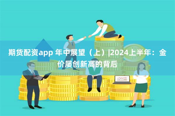 期货配资app 年中展望（上）|2024上半年：金价屡创新高的背后