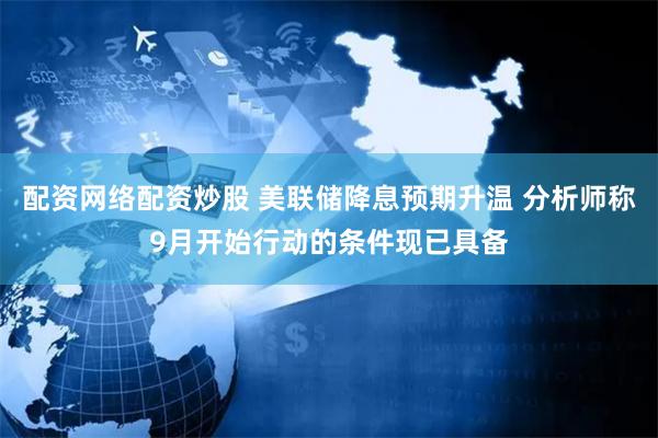配资网络配资炒股 美联储降息预期升温 分析师称9月开始行动的条件现已具备