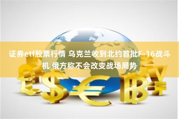 证券etf股票行情 乌克兰收到北约首批F-16战斗机 俄方称不会改变战场局势