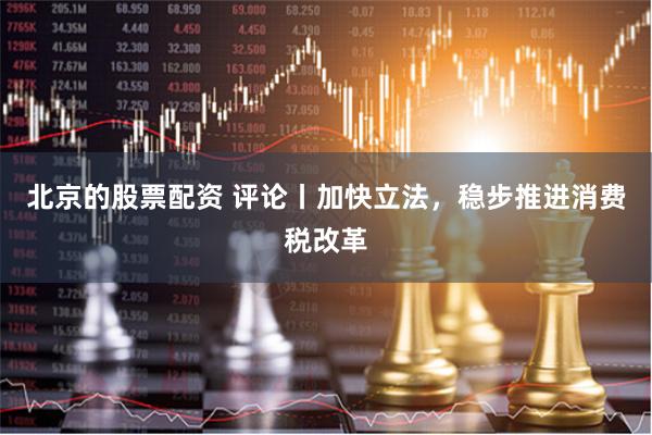 北京的股票配资 评论丨加快立法，稳步推进消费税改革