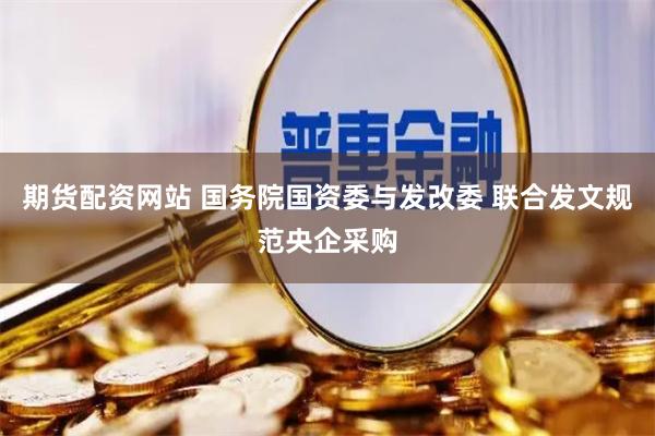 期货配资网站 国务院国资委与发改委 联合发文规范央企采购