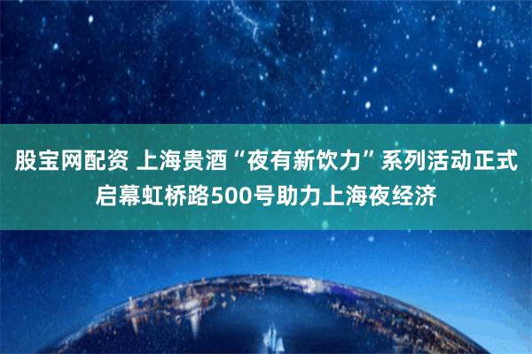 股宝网配资 上海贵酒“夜有新饮力”系列活动正式启幕虹桥路500号助力上海夜经济