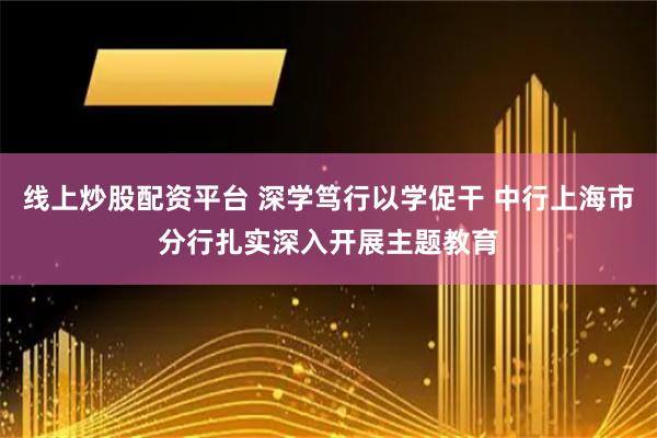 线上炒股配资平台 深学笃行以学促干 中行上海市分行扎实深入开展主题教育